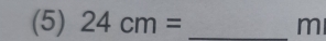 (5) 24cm= _ m