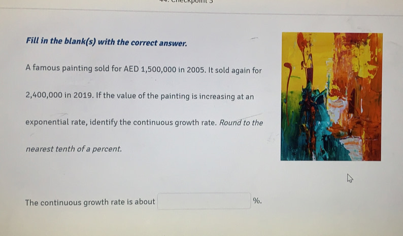 Fill in the blank(s) with the correct answer. 
A famous painting sold for AED 1,500,000 in 2005. It sold again for
2,400,000 in 2019. If the value of the painting is increasing at an 
exponential rate, identify the continuous growth rate. Round to the 
nearest tenth of a percent. 
The continuous growth rate is about □ %.