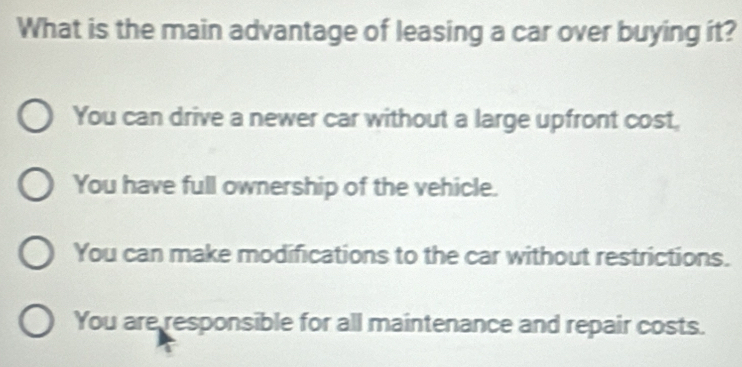 What is the main advantage of leasing a car over buying it?
You can drive a newer car without a large upfront cost,
You have full ownership of the vehicle.
You can make modifications to the car without restrictions.
You are responsible for all maintenance and repair costs.