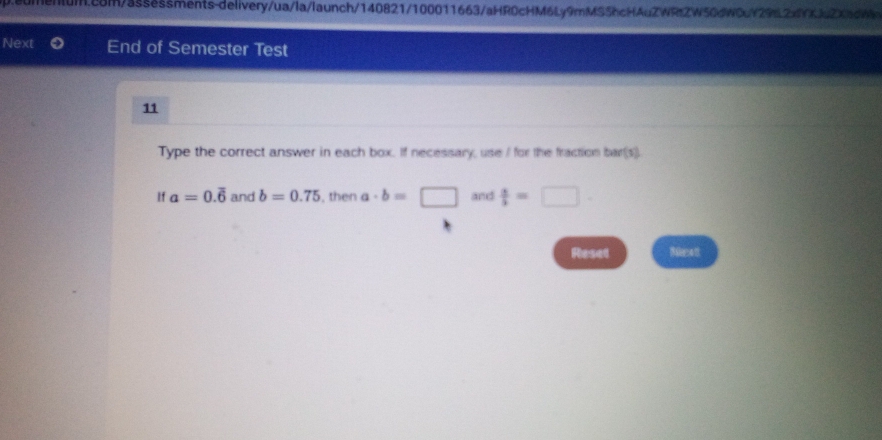 en1um.c8m/3ssessments-delivery/ua/la/launch/140821/100011663/aHR0cHM6Ly9mMS5hcHAuZWRt2W50dW0uY29tL2xYXJuZXadWW 
Next End of Semester Test 
11 
Type the correct answer in each box. If necessary, use / for the fraction bar(s) 
If a=0.overline 6 and b=0.75 , then a· b=□ and  s/3 =
Reset Bilenatt