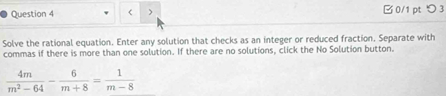 < > 0/1 pt つ 3 
Solve the rational equation. Enter any solution that checks as an integer or reduced fraction. Separate with 
commas if there is more than one solution. If there are no solutions, click the No Solution button.
 4m/m^2-64 - 6/m+8 = 1/m-8 