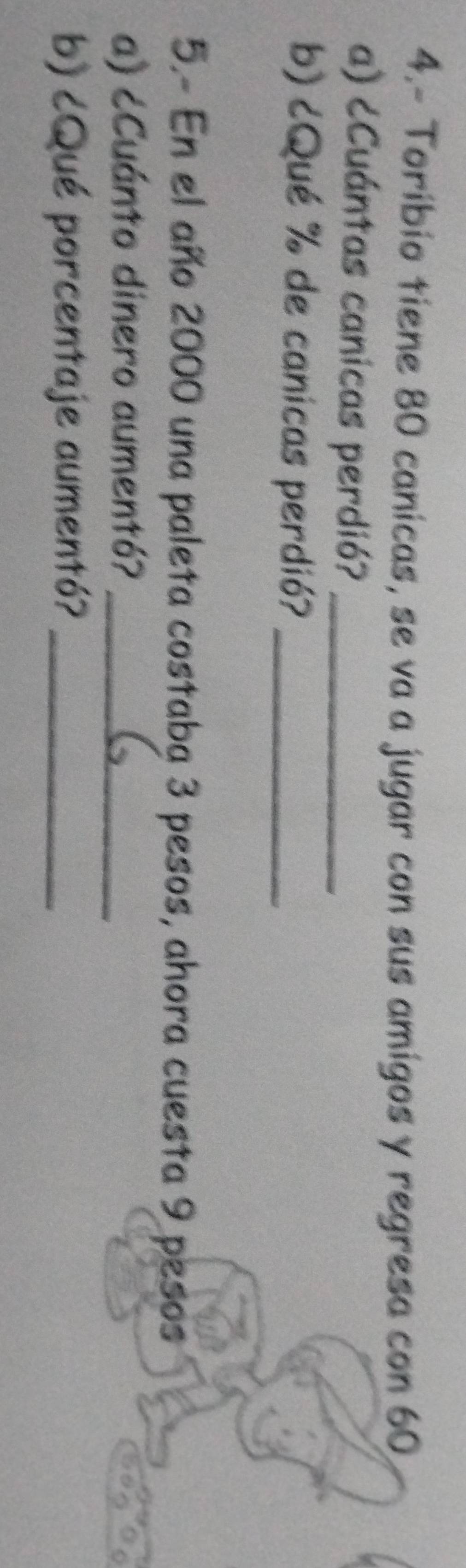 4.- Toríbio tiene 80 canicas, se va a jugar con sus amigos y regresa con 60
a) ¿Cuántas canicas perdió?_ 
b) ¿Qué % de canicas perdió?_ 
5.- En el año 2000 una paleta costaba 3 pesos, ahora cuesta 9 pesos 
a) ¿Cuánto dinero aumentó?_ 
b) ¿Qué porcentaje aumentó?_