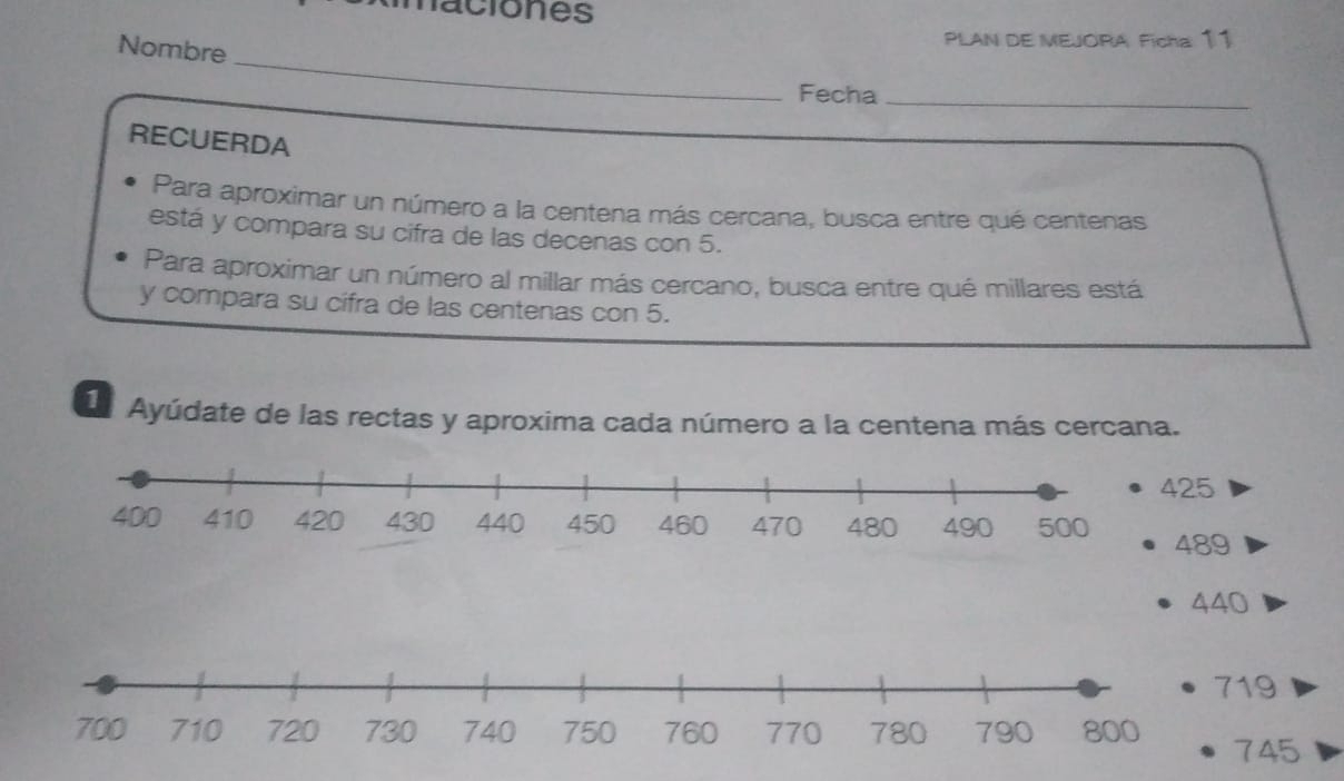 naciones 
Nombre 
PLAN DE MEJORA Ficha: 11 
_ 
Fecha 
_ 
RECUERDA 
Para aproximar un número a la centena más cercana, busca entre qué centenas
está y compara su cifra de las decenas con 5. 
Para aproximar un número al millar más cercano, busca entre qué millares está 
y compara su cifra de las centenas con 5. 
La Ayúdate de las rectas y aproxima cada número a la centena más cercana.
25
489
440
9
45