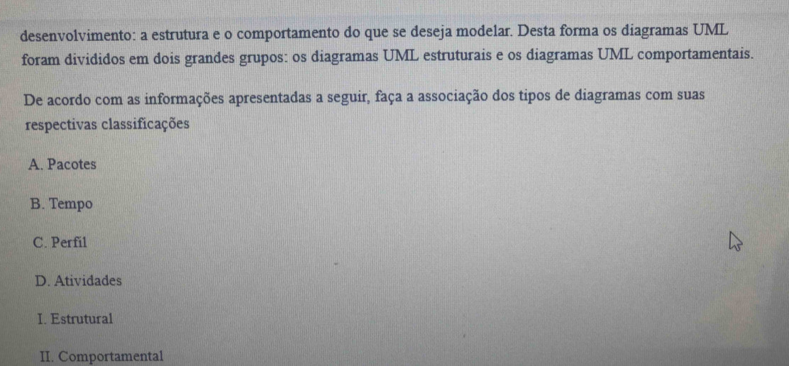 desenvolvimento: a estrutura e o comportamento do que se deseja modelar. Desta forma os diagramas UML
foram divididos em dois grandes grupos: os diagramas UML estruturais e os diagramas UML comportamentais.
De acordo com as informações apresentadas a seguir, faça a associação dos tipos de diagramas com suas
respectivas classificações
A. Pacotes
B. Tempo
C. Perfil
D. Atividades
I. Estrutural
II. Comportamental