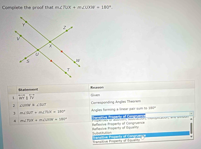 Complete the proof that m∠ TUX+m∠ UXW=180°. 
Statement Reason
1 overleftrightarrow WYparallel overleftrightarrow TV
Given
2 ∠ UXW≌ ∠ SUT Corresponding Angles Theorem
3 m∠ SUT+m∠ TUX=180° Angles forming a linear pair sum to 180°
4 m∠ TUX+m∠ UXW=180° Transitive Property of Congruence
Propertes ol additión, subtractón, muluplicatión, and división
Reflexive Property of Congruence
Reflexive Property of Equality
Substitution
Transitive Property of Congruence
Transitive Property of Equality