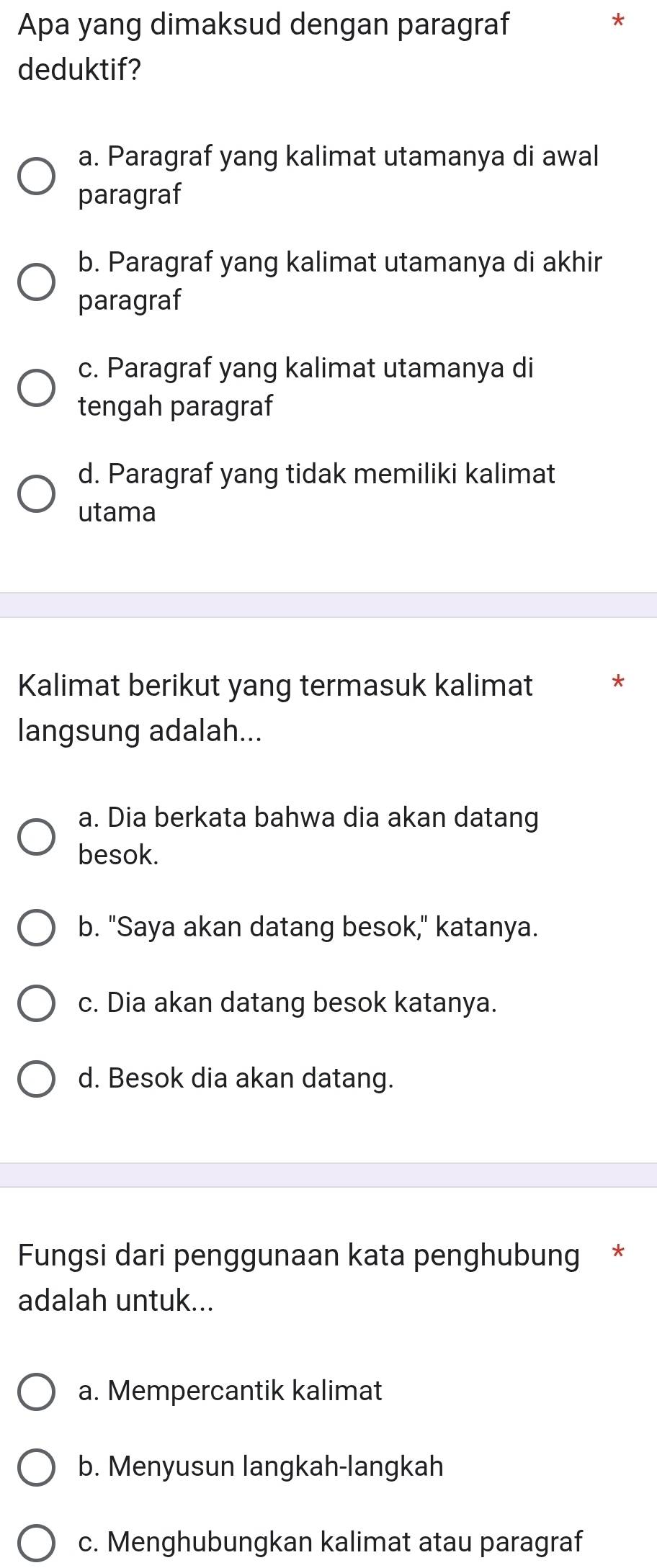 Apa yang dimaksud dengan paragraf
deduktif?
a. Paragraf yang kalimat utamanya di awal
paragraf
b. Paragraf yang kalimat utamanya di akhir
paragraf
c. Paragraf yang kalimat utamanya di
tengah paragraf
d. Paragraf yang tidak memiliki kalimat
utama
Kalimat berikut yang termasuk kalimat
langsung adalah...
a. Dia berkata bahwa dia akan datang
besok.
b. "Saya akan datang besok," katanya.
c. Dia akan datang besok katanya.
d. Besok dia akan datang.
Fungsi dari penggunaan kata penghubung *
adalah untuk...
a. Mempercantik kalimat
b. Menyusun langkah-langkah
c. Menghubungkan kalimat atau paragraf