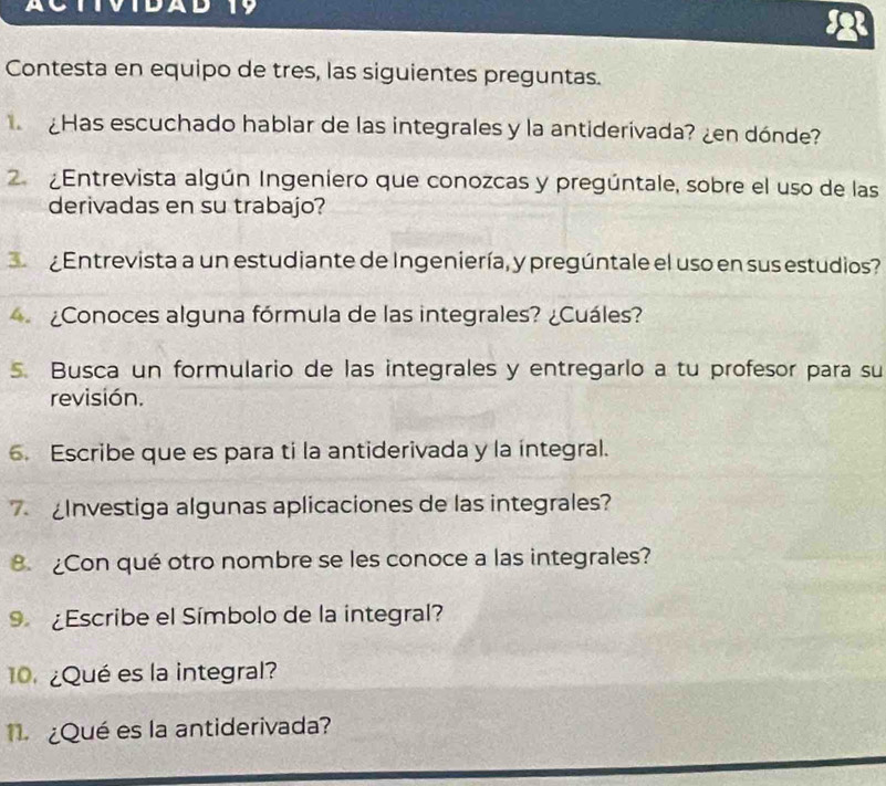 DAD 
Contesta en equipo de tres, las siguientes preguntas. 
¿Has escuchado hablar de las integrales y la antiderivada? ¿en dónde? 
2 ¿Entrevista algún Ingeniero que conozcas y pregúntale, sobre el uso de las 
derivadas en su trabajo? 
Entrevista a un estudiante de Ingeniería, y pregúntale el uso en sus estudios? 
¿Conoces alguna fórmula de las integrales? ¿Cuáles? 
5. Busca un formulario de las integrales y entregarlo a tu profesor para su 
revisión. 
6. Escribe que es para ti la antiderivada y la integral. 
Investiga algunas aplicaciones de las integrales? 
8. ¿Con qué otro nombre se les conoce a las integrales? 
9 ¿Escribe el Símbolo de la integral? 
¿Qué es la integral? 
¿Qué es la antiderivada?