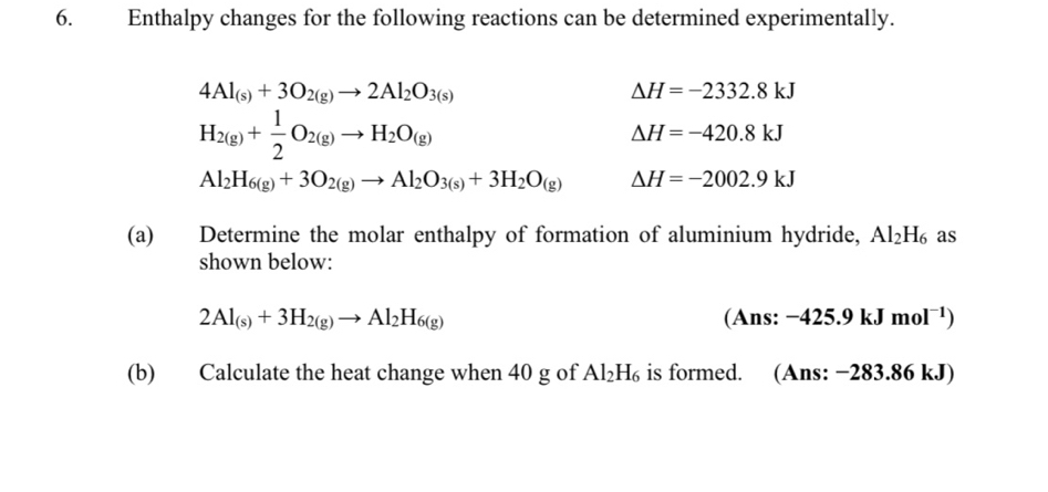 Enthalpy changes for the following reactions can be determined experimentally.
4Al_(s)+3O_2(g)to 2Al_2O_3(s)
Delta H=-2332.8kJ
H_2(g)+ 1/2 O_2(g)to H_2O_(g)
Delta H=-420.8kJ
Al_2H_6(g)+3O_2(g)to Al_2O_3(s)+3H_2O_(g) Delta H=-2002.9kJ
(a) Determine the molar enthalpy of formation of aluminium hydride, Al_2H_6 as 
shown below:
2Al_(s)+3H_2(g)to Al_2H_6(g) (Ans: -425.9kJmol^(-1))
(b) Calculate the heat change when 40 g of Al_2H_6 is formed. (Ans: −283.86 kJ)