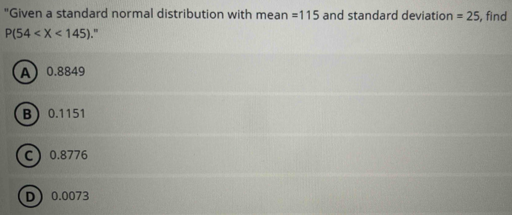 "Given a standard normal distribution with mean =115 and standard deviation =25 , find
P(54 ."
A 0.8849
B 0.1151
C 0.8776
D 0.0073