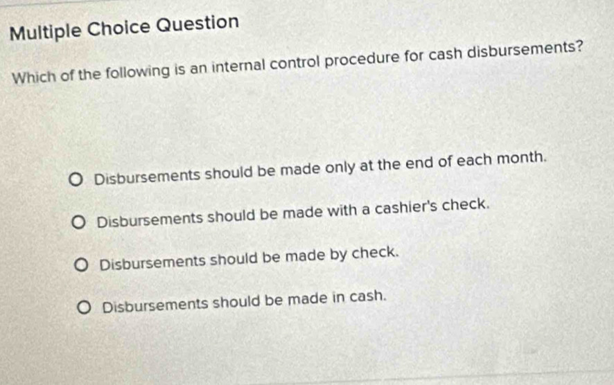 Question
Which of the following is an internal control procedure for cash disbursements?
Disbursements should be made only at the end of each month.
Disbursements should be made with a cashier's check.
Disbursements should be made by check.
Disbursements should be made in cash.