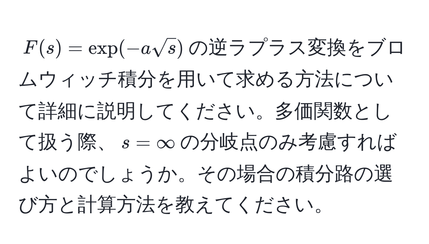 $F(s)=exp(-asqrt(s))$の逆ラプラス変換をブロムウィッチ積分を用いて求める方法について詳細に説明してください。多価関数として扱う際、$s=∈fty$の分岐点のみ考慮すればよいのでしょうか。その場合の積分路の選び方と計算方法を教えてください。