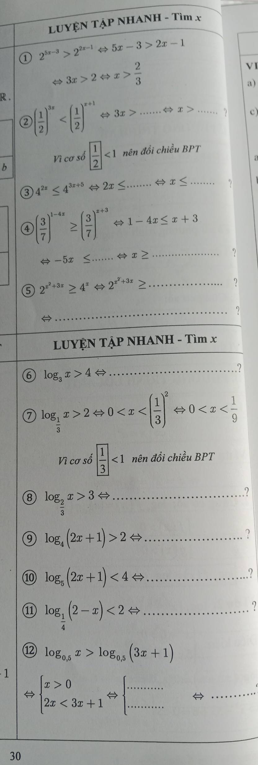 LUYỆN TẠP NHANH - Tìm x
① 2^(5x-3)>2^(2x-1) ⇔ 5x-3>2x-1
3x>2 ⇔ x> 2/3 
VI
a)
R .
② ( 1/2 )^3x ← 3x> _⇔ x>...... c)
Vì cơ số  1/2 <1</tex> nên đồi chiều BPT
b
③ 4^(2x)≤ 4^(3x+5)Leftrightarrow 2x≤ . _
x≤ ... ...
④ ( 3/7 )^1-4x≥ ( 3/7 )^x+3. Leftrightarrow 1-4x≤ x+3
Leftrightarrow -5x≤ .. _......Leftrightarrow x≥ _
⑤ 2^(x^2)+3x≥ 4^xLeftrightarrow 2^(x^2)+3x≥ _
?

_
LUYỆN TẠP NHANH - Tìm x
6 log _3x>4 →
_?
7 log _ 1/3 x>2Leftrightarrow 0
Vì cơ số  1/3 <1</tex> nên đổi chiều BPT
8 log _ 2/3 x>3Leftrightarrow _
?
_ log _4(2x+1)>2Leftrightarrow ... ?
10 log _5(2x+1)<4Leftrightarrow _....................?
11 log _ 1/4 (2-x)<2Leftrightarrow _
?
⑫ log _0,5x>log _0,5(3x+1)
1
⇔ beginarrayl x>0 2x<3x+1endarray. Leftrightarrow beginarrayl ......... ·s ·s endarray. ,......... _
30