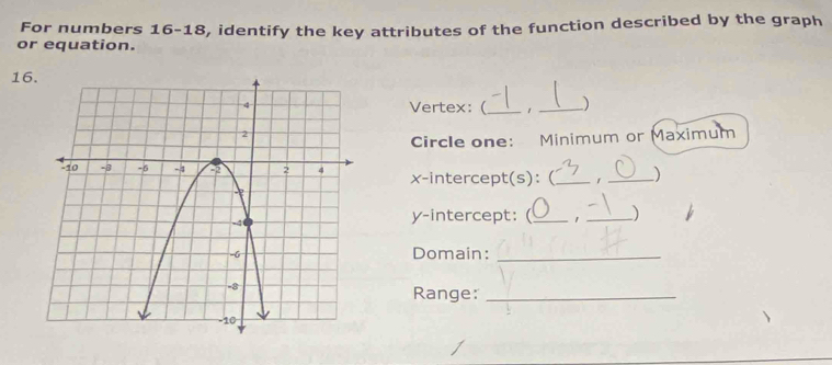 For numbers 16-18 
or equation. , identify the key attributes of the function described by the graph
16
Vertex:(_ 1 _) 
Circle one: Minimum or Maximum 
x-intercept(s): ( _) 
y-intercept: (_ 1 _) 
Domain:_ 
Range:_