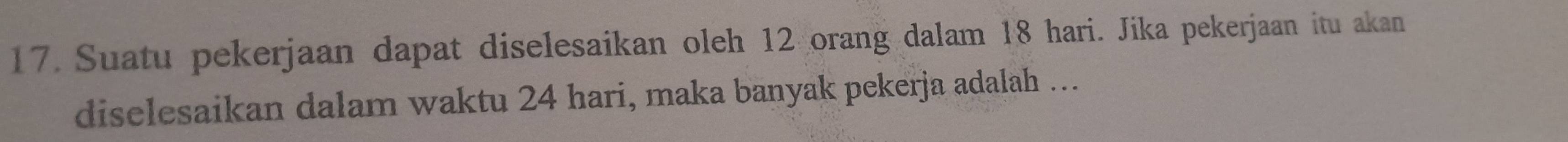 Suatu pekerjaan dapat diselesaikan oleh 12 orang dalam 18 hari. Jika pekerjaan itu akan 
diselesaikan dalam waktu 24 hari, maka banyak pekerja adalah ….