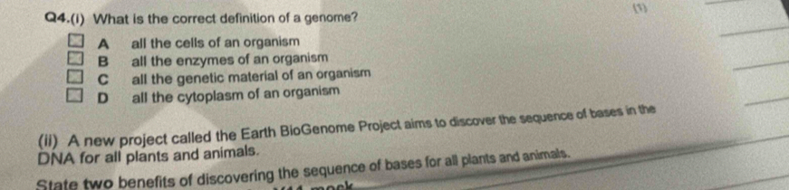 (1)
Q4.(i) What is the correct definition of a genome?
A all the cells of an organism
B all the enzymes of an organism
Call the genetic material of an organism
D all the cytoplasm of an organism
(ii) A new project called the Earth BioGenome Project aims to discover the sequence of bases in the
DNA for all plants and animals.
State two benefits of discovering the sequence of bases for all plants and animals.