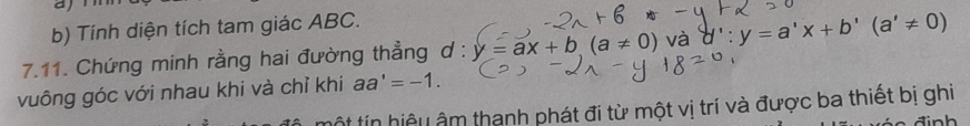 aj 
b) Tính diện tích tam giác ABC. 
7.11. Chứng minh rằng hai đường thẳng d : y=ax+b(a!= 0) và d':y=a'x+b'(a'!= 0)
vuông góc với nhau khi và chỉ khi aa'=-1. 
ột tín hiệu âm thanh phát đi từ một vị trí và được ba thiết bị ghi 
in h