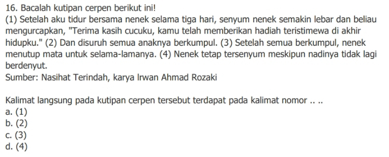 Bacalah kutipan cerpen berikut ini!
(1) Setelah aku tidur bersama nenek selama tiga hari, senyum nenek semakin lebar dan beliau
mengurcapkan, "Terima kasih cucuku, kamu telah memberikan hadiah teristimewa di akhir
hidupku." (2) Dan disuruh semua anaknya berkumpul. (3) Setelah semua berkumpul, nenek
menutup mata untuk selama-lamanya. (4) Nenek tetap tersenyum meskipun nadinya tidak lagi
berdenyut.
Sumber: Nasihat Terindah, karya Irwan Ahmad Rozaki
Kalimat langsung pada kutipan cerpen tersebut terdapat pada kalimat nomor .. ..
a. (1)
b. (2)
c. (3)
d. (4)