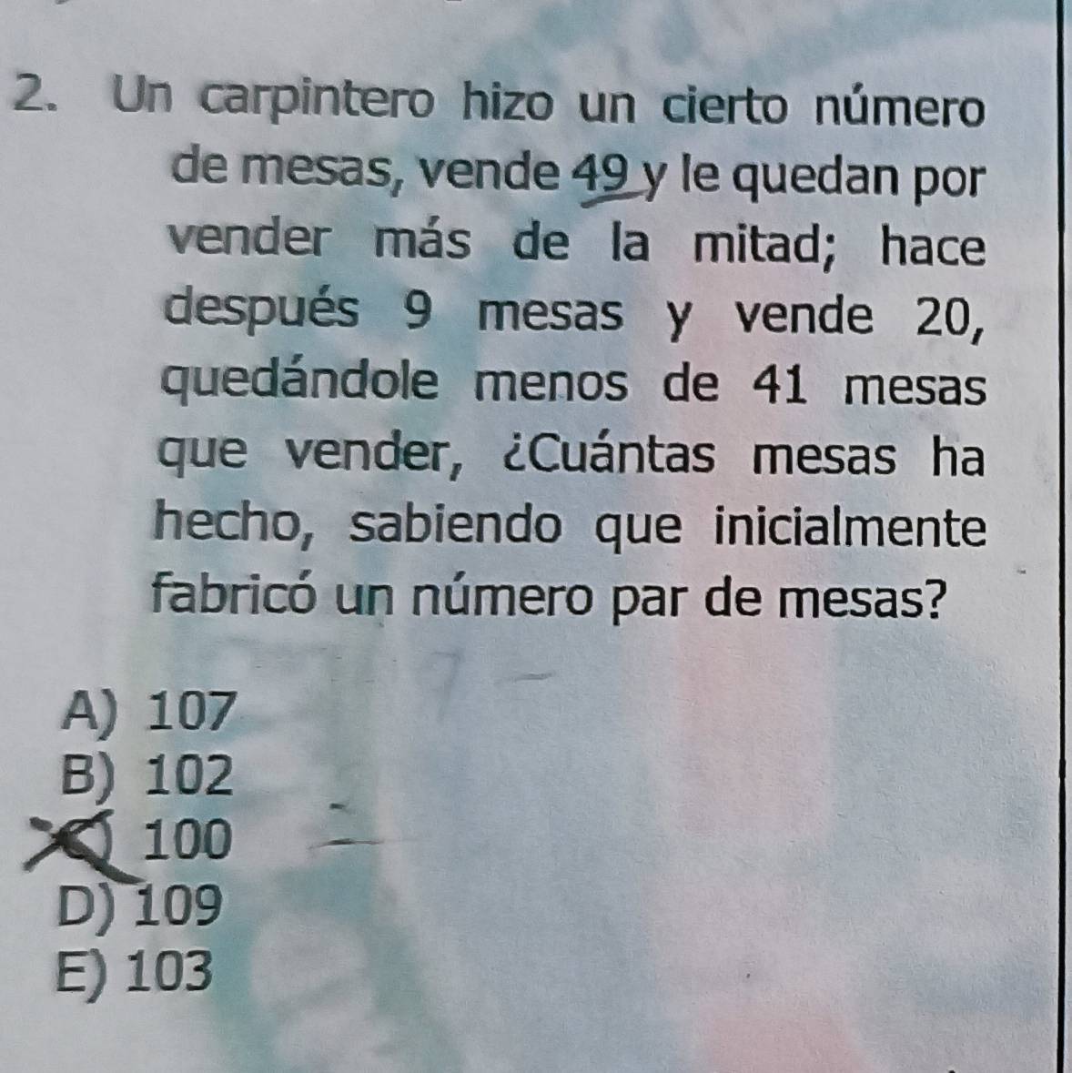 Un carpintero hizo un cierto número
de mesas, vende 49 y le quedan por
vender más de la mitad; hace
después 9 mesas y vende 20,
quedándole menos de 41 mesas
que vender, ¿Cuántas mesas ha
hecho, sabiendo que inicialmente
fabricó un número par de mesas?
A) 107
B) 102
100
D) 109
E) 103