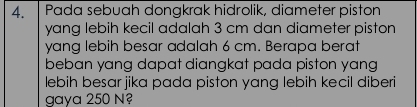 Pada sebuah dongkrak hidrolik, diameter piston 
yang lebih kecil adalah 3 cm dan diameter piston 
yang lebih besar adalah 6 cm. Berapa berat 
beban yang dapat diangkat pada piston yang 
lebih besar jika pada piston yang lebih kecil diberi 
gaya 250 N?