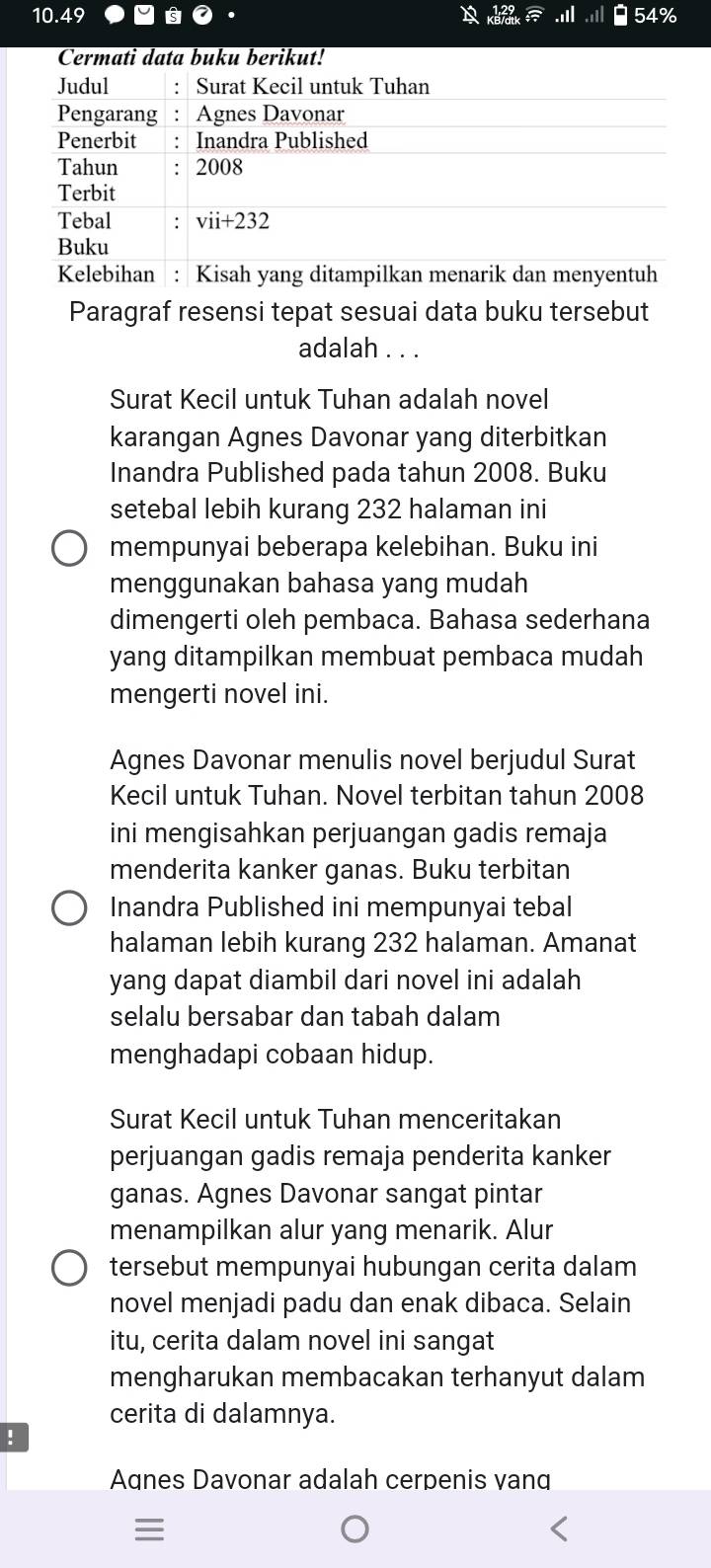 10.49 54%
ati data buku berkut
Paragraf resensi tepat sesuai data buku tersebut
adalah . . .
Surat Kecil untuk Tuhan adalah novel
karangan Agnes Davonar yang diterbitkan
Inandra Published pada tahun 2008. Buku
setebal lebih kurang 232 halaman ini
mempunyai beberapa kelebihan. Buku ini
menggunakan bahasa yang mudah
dimengerti oleh pembaca. Bahasa sederhana
yang ditampilkan membuat pembaca mudah
mengerti novel ini.
Agnes Davonar menulis novel berjudul Surat
Kecil untuk Tuhan. Novel terbitan tahun 2008
ini mengisahkan perjuangan gadis remaja
menderita kanker ganas. Buku terbitan
Inandra Published ini mempunyai tebal
halaman lebih kurang 232 halaman. Amanat
yang dapat diambil dari novel ini adalah
selalu bersabar dan tabah dalam
menghadapi cobaan hidup.
Surat Kecil untuk Tuhan menceritakan
perjuangan gadis remaja penderita kanker
ganas. Agnes Davonar sangat pintar
menampilkan alur yang menarik. Alur
tersebut mempunyai hubungan cerita dalam
novel menjadi padu dan enak dibaca. Selain
itu, cerita dalam novel ini sangat
mengharukan membacakan terhanyut dalam
cerita di dalamnya.
!
Agnes Davonar adalah cerpenis vang