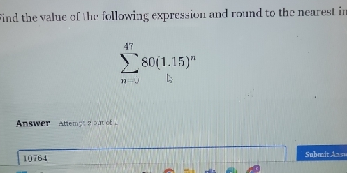 Find the value of the following expression and round to the nearest in
sumlimits _(n=0)^(47)80(1.15)^n
Answer Attempt 2 out of 2
10764 Submit Answ