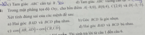 ( 2c) Tam giác ABC cân tại B S d) Tam giac ABC vuong en t
4: Trong mặt phâng tọa độ Oxy, cho bốn điểm A(-8;0), B(0;4), C(2;0) và D(-3,-5). 
Xét tính đùng sai của các mệnh đề sau:
a) Hai góc BAD và BCD phụ nhau. b) Góc BCD là góc nhọn.
d) Hai gòc 8AD và BCD bù nhau.
c) cos (vector AB, vector AD)=cos (vector CB,vector CD) ần Thị sinh trà lời từ câu 1 đễn câu 6.