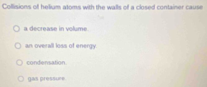 Collisions of helium atoms with the walls of a closed container cause
a decrease in volume.
an overall loss of energy.
condensation.
gas pressure.