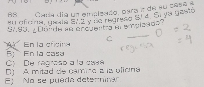 Ajist D
66. Cada día un empleado, para ir de su casa a
su oficina, gasta S/.2 y de regreso S/.4. Si ya gastó
S/.93. ¿Dónde se encuentra el empleado?
A) En la oficina
B) En la casa
C) De regreso a la casa
D) A mitad de camino a la oficina
E) No se puede determinar.