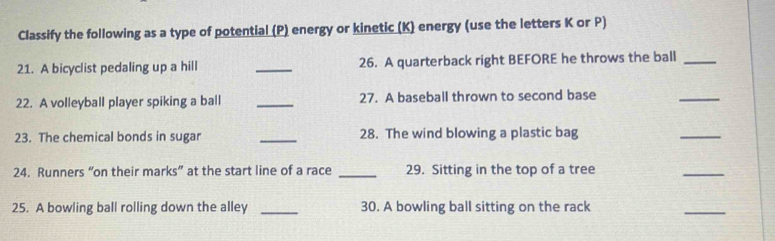 Classify the following as a type of potential (P) energy or kinetic (K) energy (use the letters K or P) 
21. A bicyclist pedaling up a hill _26. A quarterback right BEFORE he throws the ball_ 
22. A volleyball player spiking a ball _27. A baseball thrown to second base 
_ 
23. The chemical bonds in sugar _28. The wind blowing a plastic bag 
_ 
24. Runners “on their marks” at the start line of a race _29. Sitting in the top of a tree 
_ 
25. A bowling ball rolling down the alley _30. A bowling ball sitting on the rack 
_