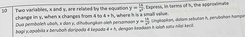 Two variables, x and y, are related by the equation y= 16/x^2 . Express, in terms of h, the approximate 
change in y, when x changes from 4 to 4+h , where h is a small value. 
Dua pemboleh ubah, x dan y, dihubungkan oleh persamaan y= 16/x^2 . Ungkapkan, dalam sebutan h, perubahan hampin 
bagi y,apabila x berubah daripada 4 kepada 4+h , dengan keadaan h ialah satu nilai kecil.