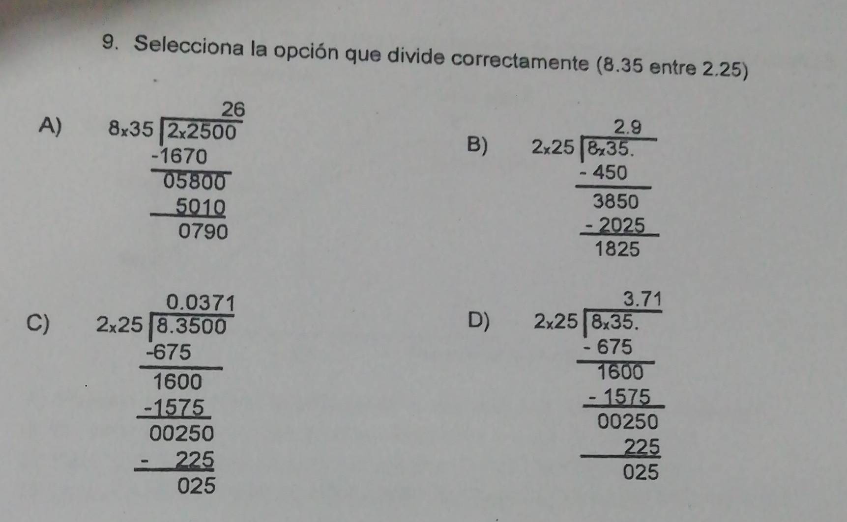 Selecciona la opción que divide correctamente (8.35 entre 2.25)
A) beginarrayr _ 35encloselongdiv frac 2500 _ -10,200_ -5000 060 0endarray
B) beginarrayr 2.9 2.25encloselongdiv -6 -450. hline 30 - _ -20 -200endarray
C) beginarrayr 2.5^2+0.02^2 280frac 3600 -400 hline 000 hline 000 hline 00endarray  hline 0026 hline 0endarray
D) beginarrayr 2.25frac frac 3frac 25 frac 2frac 6frac 6^frac 160625 frac frac -25 0 (0.2.)/0.6 600endarray