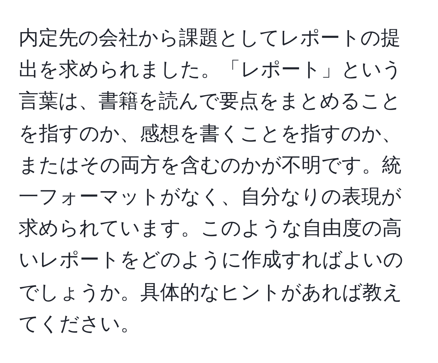 内定先の会社から課題としてレポートの提出を求められました。「レポート」という言葉は、書籍を読んで要点をまとめることを指すのか、感想を書くことを指すのか、またはその両方を含むのかが不明です。統一フォーマットがなく、自分なりの表現が求められています。このような自由度の高いレポートをどのように作成すればよいのでしょうか。具体的なヒントがあれば教えてください。