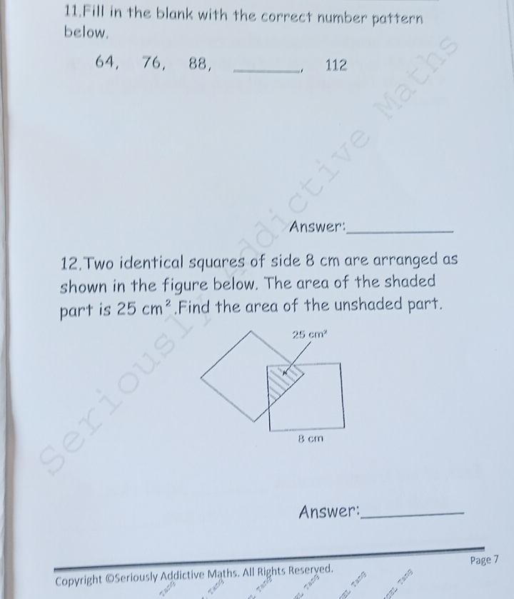 Fill in the blank with the correct number pattern 
below.
64, 76, 88 ， _ 112
Answer:_ 
12.Two identical squares of side 8 cm are arranged as 
shown in the figure below. The area of the shaded 
part is 25cm^2.Find the area of the unshaded part.
25cm^2
8 cm
Answer:_ 
Page 7 
Copyright ©Seriously Addictive Maths. All Rights Reseryed.