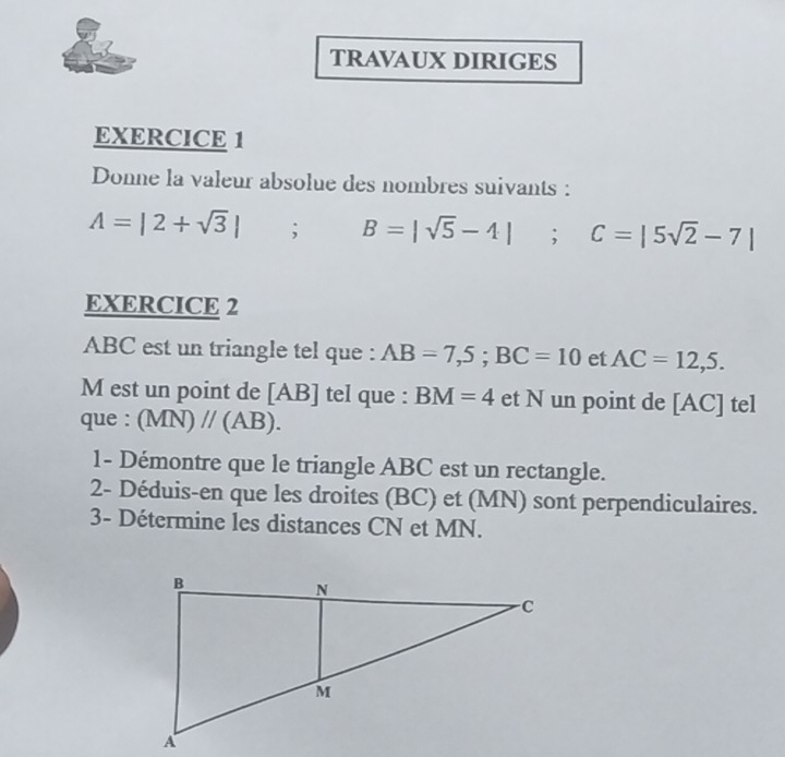 TRAVAUX DIRIGES 
EXERCICE 1 
Donne la valeur absolue des nombres suivants :
A=|2+sqrt(3)|; B=|sqrt(5)-4|; C=|5sqrt(2)-7|
EXERCICE 2
ABC est un triangle tel que : AB=7,5; BC=10 et AC=12,5. 
M est un point de [ AB ] tel que : BM=4 et N un point de [ AC ] tel 
que : (MN)//(AB). 
1- Démontre que le triangle ABC est un rectangle. 
2- Déduis-en que les droites (BC) et (MN) sont perpendiculaires. 
3- Détermine les distances CN et MN.