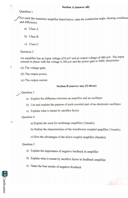 (answer all) 
Question 1 
For each the transistor amplifier listed below, state the conduction angle, biasing condition 
and efficiency. 
a) Class A 
b) Class B 
c) Class C 
Question 2 
An amplifier has an input voltage of 8 mV and an output voltage of 480 mV. The input 
current in phase with the voltage is 200 μA and the power gain is 3000. Determine: 
(a) The voltage gain; 
(b) The output power; 
(c) The output current. 
Section B (answer any (3) three) 
Question 3 
a) Explain the difference between an amplifier and an oscillator 
b) List and explain the purpose of each essential part of an electronic oscillator. 
c) Explain what is meant by sacrifice factor. 
Question 4 
a) Explain the need for multistage amplifiers (3marks) 
b) Outline the characteristics of the transformer coupled amplifier (3marks) 
c) Give the advantages of the direct coupled amplifier (4marks) 
Question 5 
a) Explain the importance of negative feedback in amplifier 
b) Explain what is meant by sacrifice factor in feedback amplifier 
c) Name the four modes of negative feedback 
: