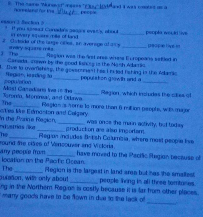 The name "Nunavu!" means " f_ and it was created as a 
homeland for the_ people 
esson 3 Section 3 
1. If you spread Canada's people evenly, about _people would live 
in every square mile of land. 
2. Outside of the large cilies, an average of only _people live in 
every square mile. 
3. The _Region was the first area where Europeans settled in 
Canada, drawn by the good fishing in the North Atlantic. 
. Due to overfishing, the government has limited fishing in the Atlantic 
Region, leading to _population growth and a 
population. 
_ 
Most Canadians live in the _Region, which includes the cities of 
Toronto, Montreal, and Ottawa. 
The _Region is home to more than 6 million people, with major 
cities like Edmonton and Calgary. 
In the Prairie Region, _was once the main activity, but today 
Industries like _production are also important. 
he_ Region includes British Columbia, where most people live 
round the cities of Vancouver and Victoria. 
any people from _have moved to the Pacific Region because of 
location on the Pacific Ocean. 
The _Region is the largest in land area but has the smallest 
pulation, with only about _people living in all three territories. 
ng in the Northern Region is costly because it is far from other places. 
_ 
I many goods have to be flown in due to the lack of