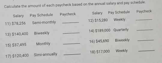 Calculate the amount of each paycheck based on the annual salary and pay schedule. 
Salary Pay Schedule Paycheck Salary Pay Schedule Paycheck 
11) $78,256 Semi-monthly _12) $15,280 Weekly_ 
13) $140,400 Biweekly _14) $189,000 Quarterly_ 
15) $37,495 Monthly _16) $45,690 Biweekly_ 
17) $120,400 Simi-annually _18) $17,000 Weekly_