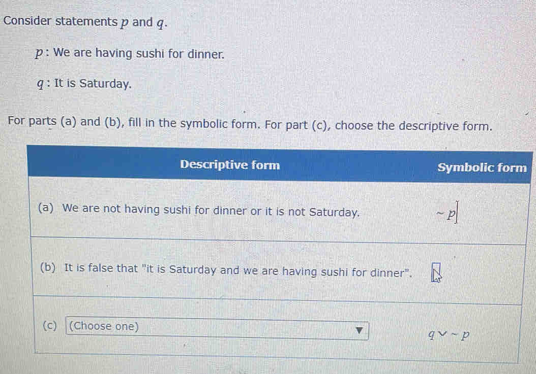 Consider statements p and q.
p : We are having sushi for dinner.
q : It is Saturday.
For parts (a) and (b), fill in the symbolic form. For part (c), choose the descriptive form.