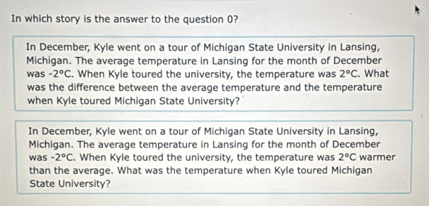 In which story is the answer to the question 0?
In December, Kyle went on a tour of Michigan State University in Lansing,
Michigan. The average temperature in Lansing for the month of December
was -2°C. When Kyle toured the university, the temperature was 2°C. What
was the difference between the average temperature and the temperature
when Kyle toured Michigan State University?
In December, Kyle went on a tour of Michigan State University in Lansing,
Michigan. The average temperature in Lansing for the month of December
was -2°C. When Kyle toured the university, the temperature was 2°C warmer
than the average. What was the temperature when Kyle toured Michigan
State University?