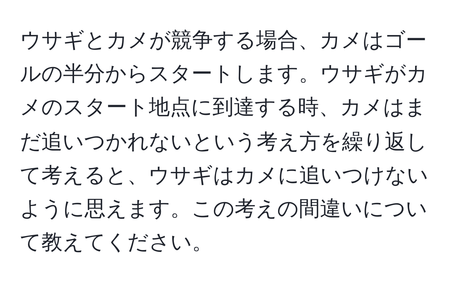 ウサギとカメが競争する場合、カメはゴールの半分からスタートします。ウサギがカメのスタート地点に到達する時、カメはまだ追いつかれないという考え方を繰り返して考えると、ウサギはカメに追いつけないように思えます。この考えの間違いについて教えてください。