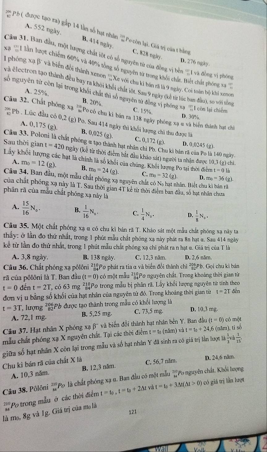 Pỏ ( được tạo ra) gấp 14 lần số hạt nhân ''Po còn lại. Giá trị của t bằng
A. 552 ngày. B. 414 ngày. C. 828 ngày.
Câu 31. Ban đầu, một lượng chất iột có số nguyên tử của đồng vị bền '1 và đồng vị phóng
D. 276 ngày.
xa ' I lần lượt chiếm 60% và 40% tổng số nguyên tử trong khối chất. Biết chất phóng xa '
I phóng xạ β* và biến đồi thành xenon ''Xe với chu kì bán rã là 9 ngày. Coi toàn bộ khí xenon
và êlectron tạo thành đều bay ra khỏi khối chất iột. Sau 9 ngày (kể từ lúc ban đầu), so với tổng
số nguyên tử còn lại trong khối chất thì số nguyên tử đồng vị phóng xạ  127/41  I còn lại chiếm
A. 25%. B. 20%.
C. 15%. D. 30%.
Câu 32. Chất phóng xạ a Po có chu kì bán ra 138 ngày phóng xạ α và biến thành hạt chỉ
P Pb . Lúc đầu có 0,2 (g) Po. Sau 414 ngày thì khối lượng chỉ thu được là
B. 0,025 (g).
A. 0,175 (g). C. 0,172 (g). D. 0,0245 (g).
Câu 33. Poloni là chất phóng α tạo thành hạt nhân chỉ Pb. Chu kì bán rã của Po là 140 ngày.
Sau thời gian t=420 ngày (kể từ thời điểm bắt đầu khảo sát) người ta nhận được 10,3 (g) chì.
Lấy khối lượng các hạt là chính là số khối của chúng. Khối lượng Po tại thời điểm t=0 là
A. m_0=12 ( g). B. m_0=24 (g). C. m_0=32(g).
D. m_0=36 (g).
Câu 34. Ban đầu, một mẫu chất phóng xạ nguyên chất có Nọ hạt nhân. Biết chu kì bán rã
của chất phóng xạ này là T. Sau thời gian 4T kê từ thời điểm ban đầu, số hạt nhân chưa
phân rã của mẫu chất phóng xạ này là
A.  15/16 N_0. B.  1/16 N_0.  1/4 N_o. D.  1/8 N_o.
C.
Câu 35. Một chất phóng xạ α có chu kì bán rã T. Khảo sát một mẫu chất phóng xạ này ta
thấy: ở lần đo thứ nhất, trong 1 phút mẫu chất phóng xạ này phát ra 8n hạt α. Sau 414 ngày
kể từ lần đo thứ nhất, trong 1 phút mẫu chất phóng xạ chỉ phát ra n hạt α. Giá trị của T là
A. 3,8 ngày. B. 138 ngày. C. 12,3 năm. D. 2,6 năm.
Câu 36. Chất phóng xạ pôlôni ²ảPo phát ra tia α và biến đồi thành chì ²|Pb. Gọi chu kì bán
rã của pôlôni là T. Ban đầu (t=0) có một mẫu ²ảPo nguyên chất. Trong khoảng thời gian từ
t=0 đến t=2T 7, có 63 mg ²ảPo trong mẫu bị phân rã. Lấy khối lượng nguyên tử tính theo
đơn vị u bằng số khối của hạt nhân của nguyên tử đó. Trong khoảng thời gian từ t=2T đến
t=3T , lượng _(82)^(206)P 6 được tạo thành trong mẫu có khối lượng là
A. 72,1 mg. B. 5,25 mg. C. 73,5 mg. D. 10,3 mg.
Câu 37. Hạt nhân X phóng xạ beta^- và biến đồi thành hạt nhân bền Y. Ban đầu (t=0) có một
mẫu chất phóng xạ X nguyên chất. Tại các thời điểm t=t_0 (năm) và t=t_0+24,6 (năm), tỉ số
giữa số hạt nhân X còn lại trong mẫu và số hạt nhân Y đã sinh ra có giá trị lần lượt là  1/3 v và  1/15 .
Chu kì bán rã của chất X là
A. 10,3 năm. B. 12,3 năm. C. 56,7 năm. D. 24,6 năm.
Câu 38. Pôlôni _(84)^(210)I Po là chất phóng xạ α. Ban đầu có một mẫu 'Po nguyên chất, Khổi lượng
beginarrayr 21 84endarray 'Po trong mẫu ở các thời điểm t=t_0,t=t_0+2△ t và t=t_0+3△ t(△ t>0)
có giá trị lần lượt
121
là mo, 8g và 1g. Giá trị của mọ là