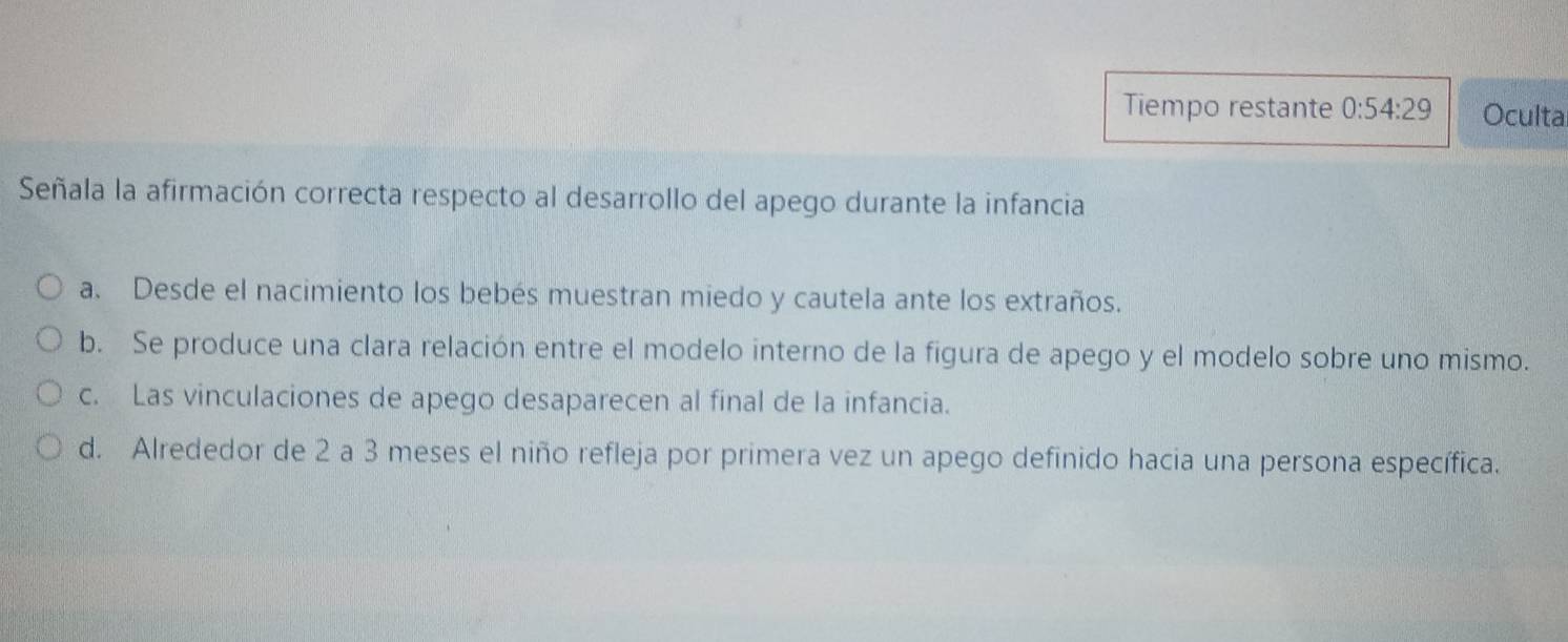 Tiempo restante 0:54:29 Oculta
Señala la afirmación correcta respecto al desarrollo del apego durante la infancia
a. Desde el nacimiento los bebés muestran miedo y cautela ante los extraños.
b. Se produce una clara relación entre el modelo interno de la figura de apego y el modelo sobre uno mismo.
c. Las vinculaciones de apego desaparecen al final de la infancia.
d. Alrededor de 2 a 3 meses el niño refleja por primera vez un apego definido hacia una persona específica.