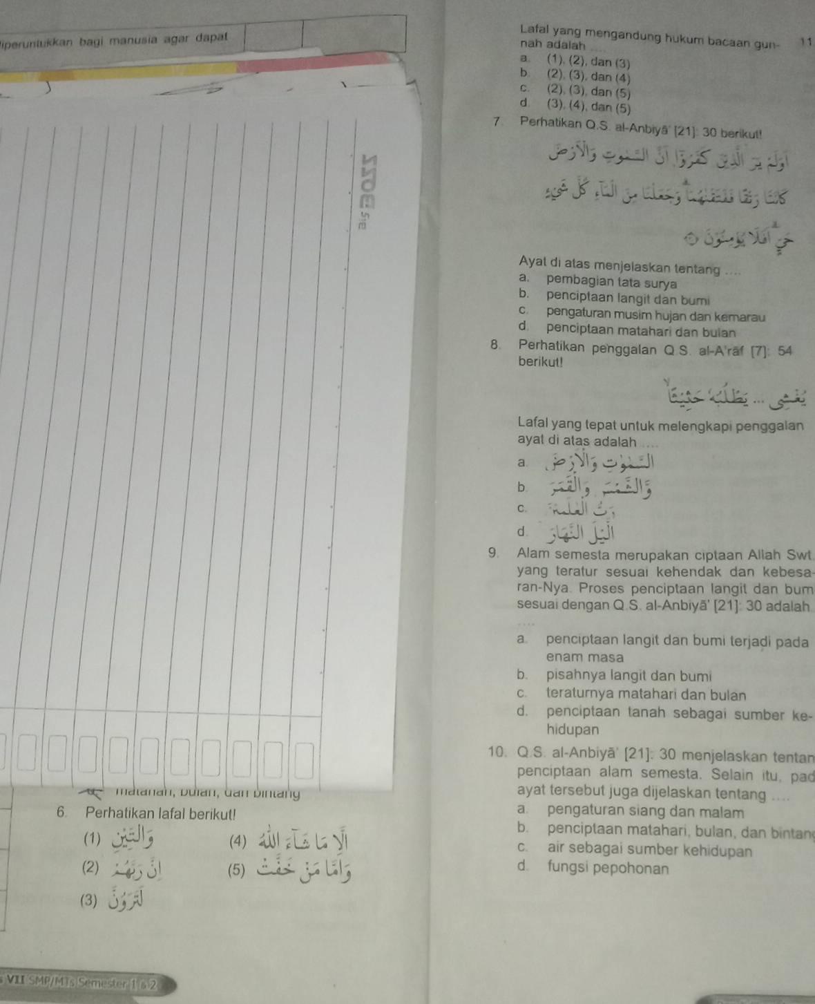 iperuntukkan bagi manusia agar dapat 
Lafal yang mengandung hukum bacaan gun- 11
nah adalah
a. (1). (2), dan (3)
b. (2). (3), dan (4)
C. (2), (3), dan (5)
dì (3), (4), dan (5)
7. Perhatikan Q.S. al-Anbiyā' [21]: 30 berikut!
Ayat di atas menjelaskan tentang ...
a. pembagian tata surya
b. penciptaan langit dan bumi
c.  pengaturan musim hujan dan kemarau
d. penciptaan matahari dan bulan
8. Perhatikan penggalan Q S. al-A'raf [7]: 54
berikut!
Lafal yang tepat untuk melengkapi penggalan
ayat di atas adalah
a.
b
C.
d
9. Alam semesta merupakan ciptaan Allah Swt
yang teratur sesuai kehendak dan kebesa-
ran-Nya. Proses penciptaan langit dan bum
sesuai dengan Q.S. al-Anbiyā' [21]: 30 adalah
a penciptaan langit dan bumi terjadi pada
enam masa
b. pisahnya langit dan bumi
c. teraturnya matahari dan bulan
d. penciptaan tanah sebagai sumber ke-
hidupan
10. Q.S. al-Anbiyā' [21]: 30 menjelaskan tentan
penciptaan alam semesta. Selain itu, pad
matanah, buìan, dan bintang
ayat tersebut juga dijelaskan tentang
a. pengaturan siang dan malam
6. Perhatikan lafal berikut! b. penciptaan matahari, bulan, dan bintan
(1) (4) c. air sebagai sumber kehidupan
(2) (5)
d. fungsi pepohonan
(3)
VII SMP/MTs Semester 1§ 2