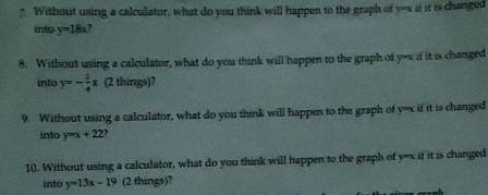 ” Without using a calculator, what do you think will happen to the graph of y=x if it is changed 
into y=18x a 
8. Without using a calculator, what do you think will happen to the graph of y=x if it is changed 
into y=- 1/4 x (2 things)? 
9. Without using a calculator, what do you think will happen to the graph of y=x if it is changed 
into y=x+22 , 
10. Without using a calculator, what do you think will happen to the graph of y=x if it is changed 
into y=13x-19 (2 things)?