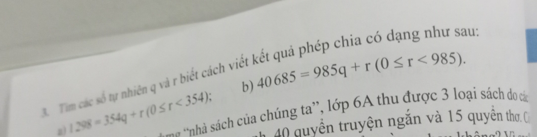 au: 
b) 40685=985q+r(0≤ r<985). 
3. Tim các số tự nhiên q và r biết cách viết 
a) 1298=354q+r(0≤ r<354) a nhà sách của chúng ta', lớp 6A thu được 3 loại sách do các 
1 40 quyền truyện ngắn và 15 quyên thơ, C