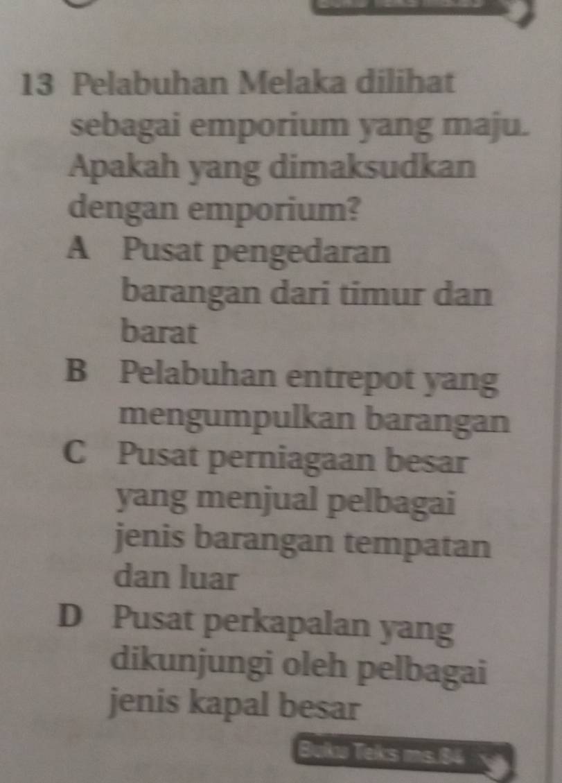 Pelabuhan Melaka dilihat
sebagai emporium yang maju.
Apakah yang dimaksudkan
dengan emporium?
A Pusat pengedaran
barangan dari timur dan
barat
B Pelabuhan entrepot yang
mengumpulkan barangan
C Pusat perniagaan besar
yang menjual pelbagai
jenis barangan tempatan
dan luar
D Pusat perkapalan yang
dikunjungi oleh pelbagai
jenis kapal besar
Buku Teks ms 84