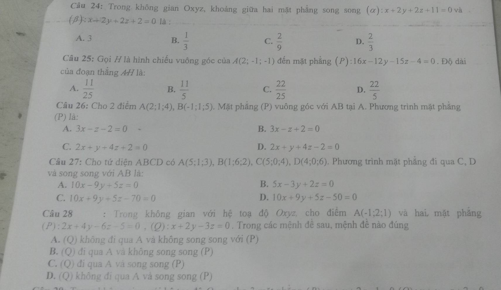 Trong không gian Oxyz, khoảng giữa hai mặt phẳng song song (α): x+2y+2z+11=0 và
_
_
(B) l:x+2y+2z+2=0 là :_
A. 3 B.  1/3 
C.  2/9   2/3 
D.
Câu 25: Gọi H là hình chiếu vuông góc của A(2;-1;-1) đến mặt phẳng (P): 16x-12y-15z-4=0. Độ dài
của đoạn thắng AH là:
A.  11/25   11/5   22/25   22/5 
B.
C.
D.
Câu 26: Cho 2 điểm A(2;1;4),B(-1;1;5). Mặt phẳng (P) vuông góc với AB tại A. Phương trình mặt phẳng
(P) là:
A. 3x-z-2=0 B. 3x-z+2=0
C. 2x+y+4z+2=0 D. 2x+y+4z-2=0
Câu 27: Cho tứ diện ABCD có A(5;1;3),B(1;6;2),C(5;0;4),D(4;0;6). Phương trình mặt phẳng đi qua C, D
và song song với AB là:
A. 10x-9y+5z=0 B. 5x-3y+2z=0
C. 10x+9y+5z-70=0 D. 10x+9y+5z-50=0
Câu 28 : Trong không gian với hệ toạ độ Oxyz, cho điểm A(-1;2;1) và hai mặt phẳng
(P): 2x+4y-6z-5=0 . (Q): x+2y-3z=0. Trong các mệnh đê sau, mệnh đề nào đúng
A. (Q) không đi qua A và không song song với (P)
B. (Q) đi qua A và không song song (P)
C. (Q) đi qua A và song song (P)
D. (Q) không đi qua A và song song (P)