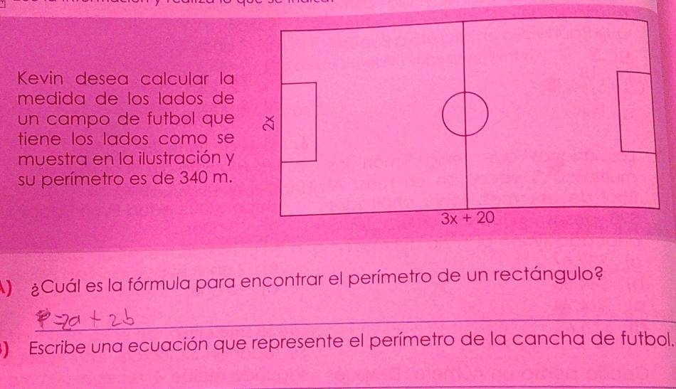 Kevin desea calcular la 
medida de los lados de 
un campo de futbol que 
tiene los lados como se 
muestra en la ilustración y 
su perímetro es de 340 m.
3x+20
A Cuál es la fórmula para encontrar el perímetro de un rectángulo? 
_ 
3) Escribe una ecuación que represente el perímetro de la cancha de futbol. 
_