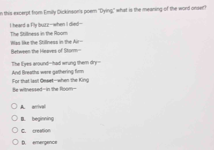 this excerpt from Erily Dickinson's poern "Dying," what is the meaning of the word onset?
I heard a Fly buzz-when I died-
The Stillness in the Room
Was like the Stillness in the Air-
Between the Heaves of Storm-
The Eyes around-had wrung themn dry-
And Breaths were gathering firm
For that last Onset-when the King
Be witnessed-in the Room-
A. arrival
B. beginning
C. creation
D. emergence