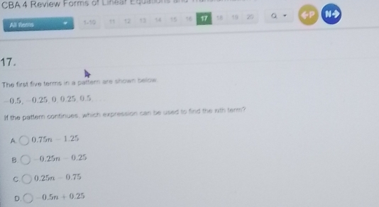 CBA 4 Review Forms of Linear Equations an
All Rems 1 -10 12 13 14 15 16 17 19 20 Q a N
17.
The first five terms in a pattern are shown below
-0.5, -0.25 0 0.25 0.5
If the pattern continues, which expression can be used to find the rith term?
A. 0.75n-1.25
B. -0.25n-0.25
C. 0.25n-0.75
D. -0.5n+0.25